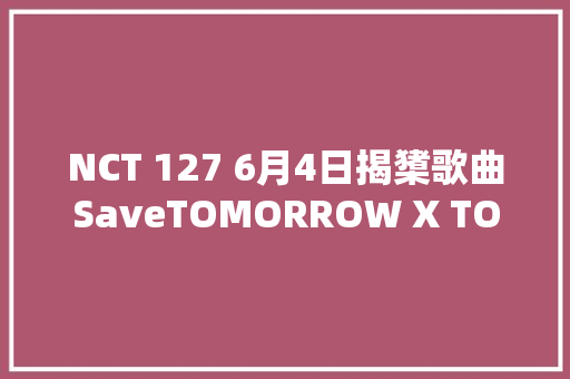 NCT 127 6月4日揭橥歌曲SaveTOMORROW X TOGETHER新专辑主打曲MV预告公开