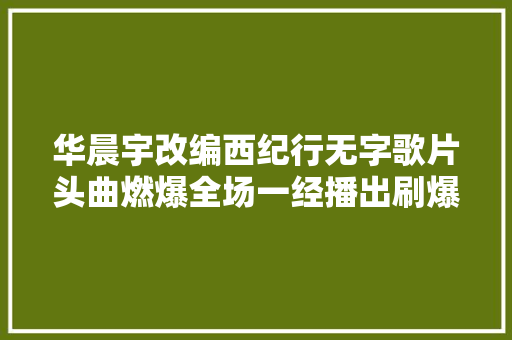 华晨宇改编西纪行无字歌片头曲燃爆全场一经播出刷爆收集