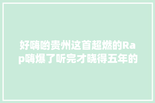 好嗨哟贵州这首超燃的Rap嗨爆了听完才晓得五年的变革有多大年夜