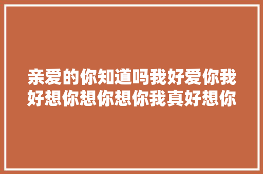 亲爱的你知道吗我好爱你我好想你想你想你我真好想你