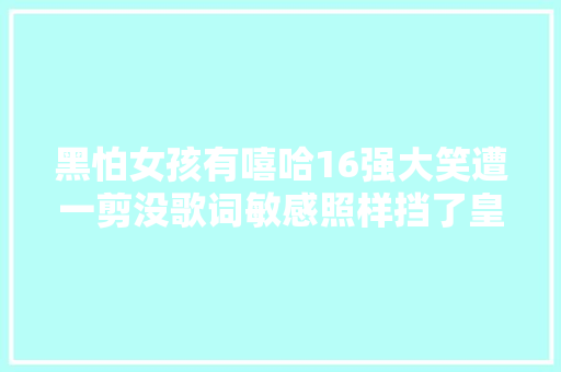 黑怕女孩有嘻哈16强大笑遭一剪没歌词敏感照样挡了皇族