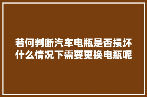 若何判断汽车电瓶是否损坏什么情况下需要更换电瓶呢