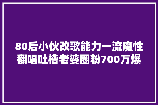 80后小伙改歌能力一流魔性翻唱吐槽老婆圈粉700万爆红