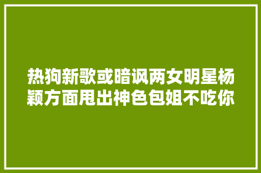 热狗新歌或暗讽两女明星杨颖方面甩出神色包姐不吃你这套