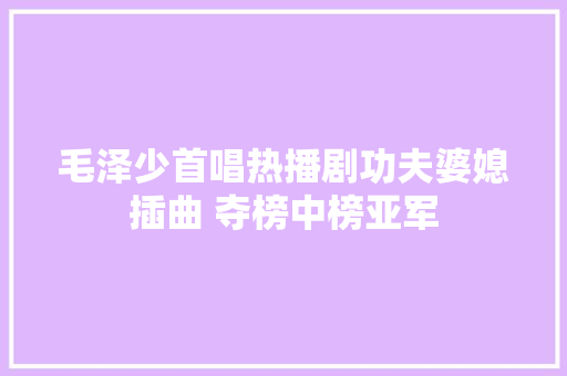 毛泽少首唱热播剧功夫婆媳插曲 夺榜中榜亚军