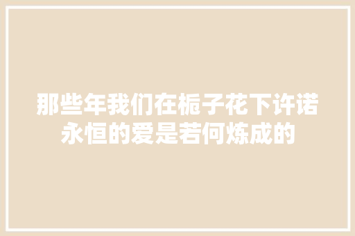 那些年我们在栀子花下许诺永恒的爱是若何炼成的