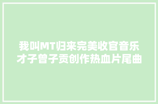 我叫MT归来完美收官音乐才子曾子贡创作热血片尾曲