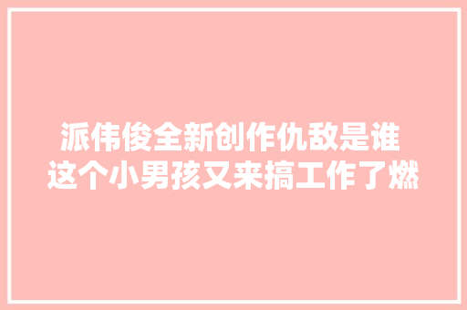派伟俊全新创作仇敌是谁 这个小男孩又来搞工作了燃