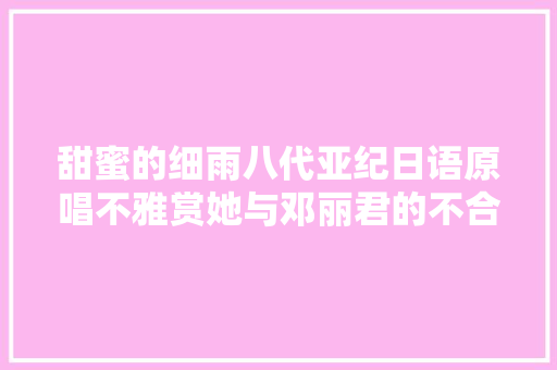 甜蜜的细雨八代亚纪日语原唱不雅赏她与邓丽君的不合演唱风格