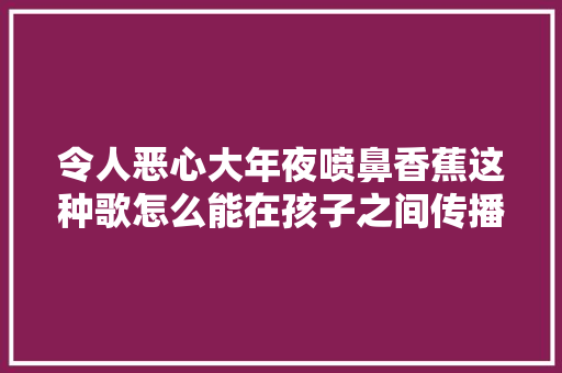 令人恶心大年夜喷鼻香蕉这种歌怎么能在孩子之间传播家长吐槽