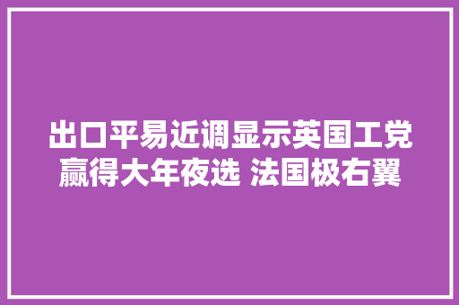 出口平易近调显示英国工党赢得大年夜选 法国极右翼料无法掌控议会｜全球市场
