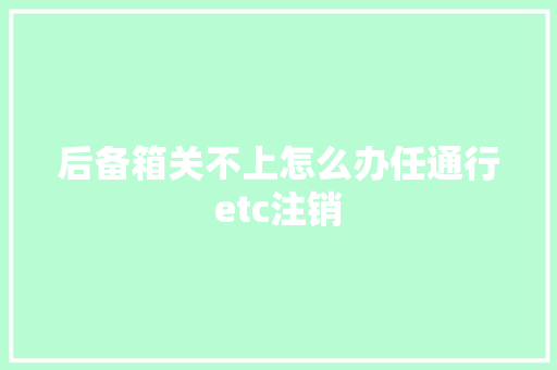 后备箱关不上怎么办任通行etc注销