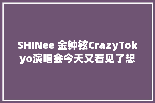 SHINee 金钟铉CrazyTokyo演唱会今天又看见了想说的很多