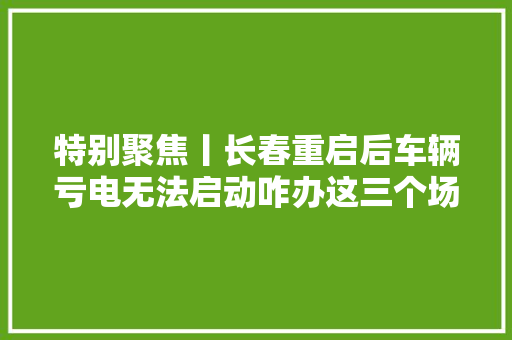 特别聚焦丨长春重启后车辆亏电无法启动咋办这三个场景或许对您有所资助