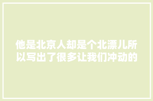 他是北京人却是个北漂儿所以写出了很多让我们冲动的歌