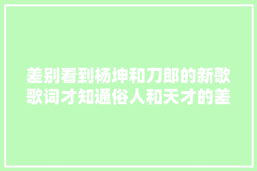 差别看到杨坤和刀郎的新歌歌词才知通俗人和天才的差距有多大年夜