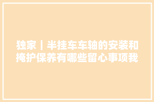 独家｜半挂车车轴的安装和掩护保养有哪些留心事项我们进行了具体总结