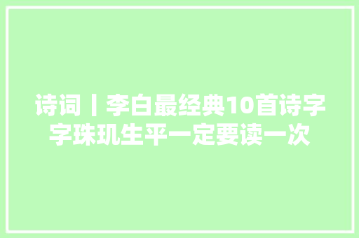 诗词丨李白最经典10首诗字字珠玑生平一定要读一次