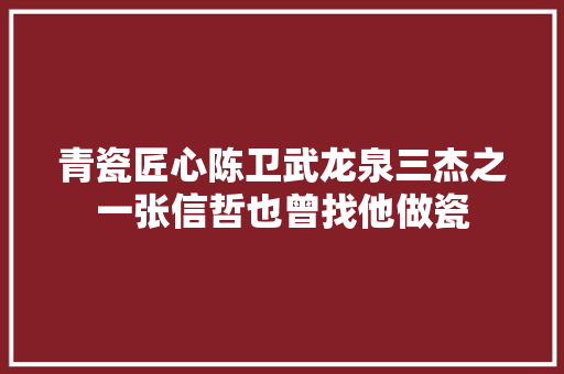 青瓷匠心陈卫武龙泉三杰之一张信哲也曾找他做瓷