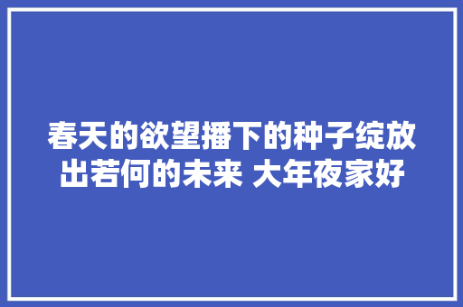 春天的欲望播下的种子绽放出若何的未来 大年夜家好