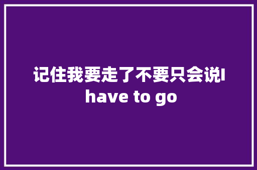 记住我要走了不要只会说I have to go