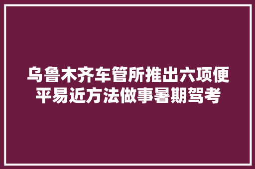 乌鲁木齐车管所推出六项便平易近方法做事暑期驾考