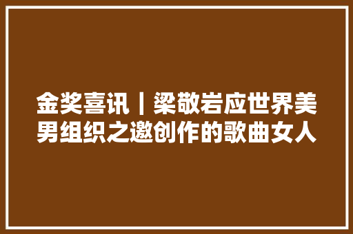 金奖喜讯｜梁敬岩应世界美男组织之邀创作的歌曲女人美
