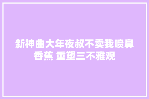 新神曲大年夜叔不卖我喷鼻香蕉 重塑三不雅观
