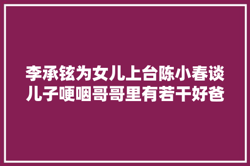 李承铉为女儿上台陈小春谈儿子哽咽哥哥里有若干好爸爸