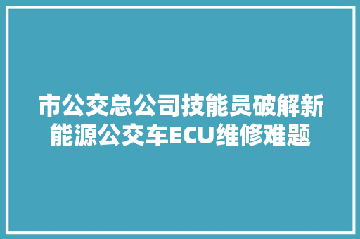 市公交总公司技能员破解新能源公交车ECU维修难题