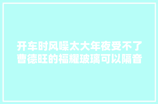 开车时风噪太大年夜受不了曹德旺的福耀玻璃可以隔音