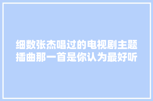 细数张杰唱过的电视剧主题插曲那一首是你认为最好听的呢