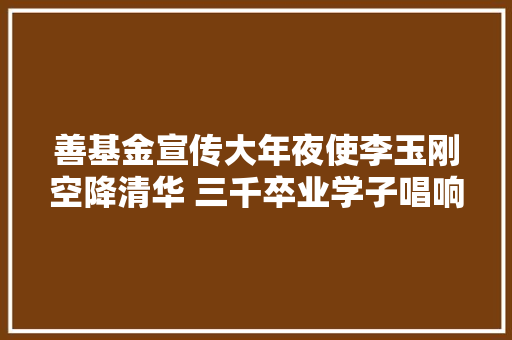 善基金宣传大年夜使李玉刚空降清华 三千卒业学子唱响刚好碰见你
