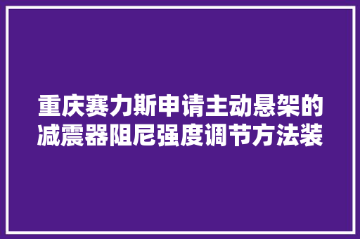 重庆赛力斯申请主动悬架的减震器阻尼强度调节方法装配及新能源汽车专利提高用户的驾乘体验
