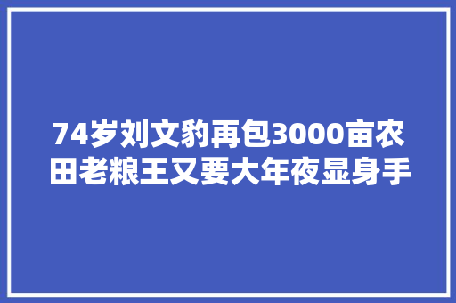 74岁刘文豹再包3000亩农田老粮王又要大年夜显身手了