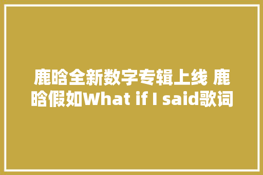 鹿晗全新数字专辑上线 鹿晗假如What if I said歌词试听MV