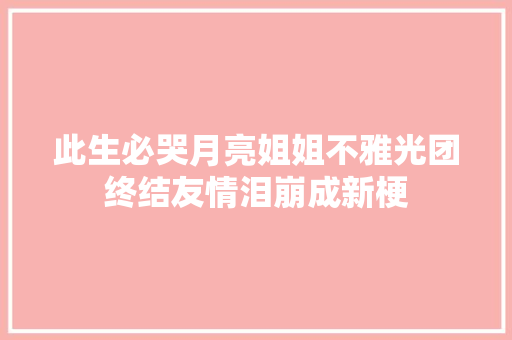 此生必哭月亮姐姐不雅光团终结友情泪崩成新梗