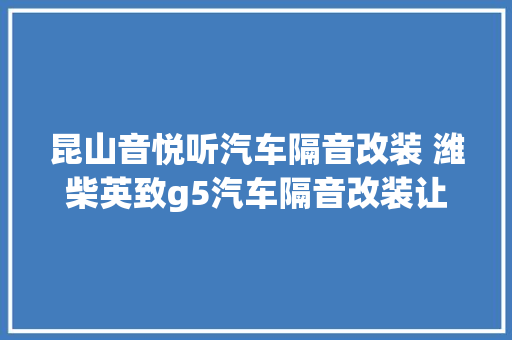 昆山音悦听汽车隔音改装 潍柴英致g5汽车隔音改装让旅途更轻松