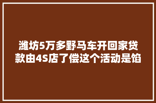 潍坊5万多野马车开回家贷款由4S店了偿这个活动是馅饼照样陷阱
