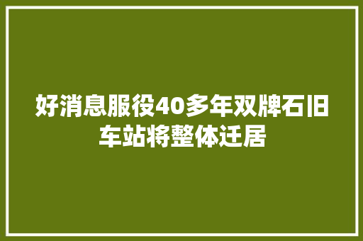 好消息服役40多年双牌石旧车站将整体迁居