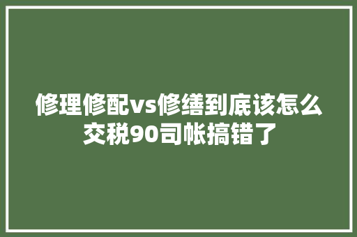 修理修配vs修缮到底该怎么交税90司帐搞错了