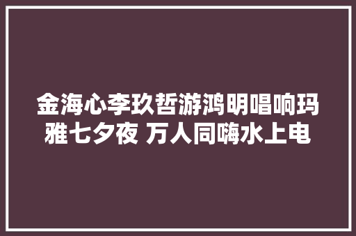金海心李玖哲游鸿明唱响玛雅七夕夜 万人同嗨水上电音节