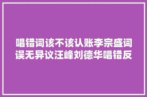 唱错词该不该认账李宗盛词误无异议汪峰刘德华唱错反被跪舔