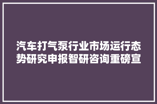 汽车打气泵行业市场运行态势研究申报智研咨询重磅宣告