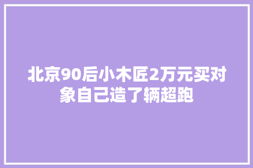 北京90后小木匠2万元买对象自己造了辆超跑