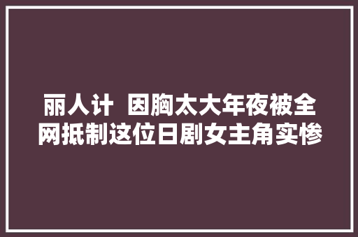 丽人计  因胸太大年夜被全网抵制这位日剧女主角实惨