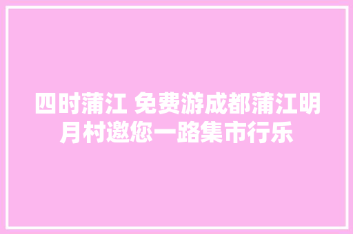 四时蒲江 免费游成都蒲江明月村邀您一路集市行乐