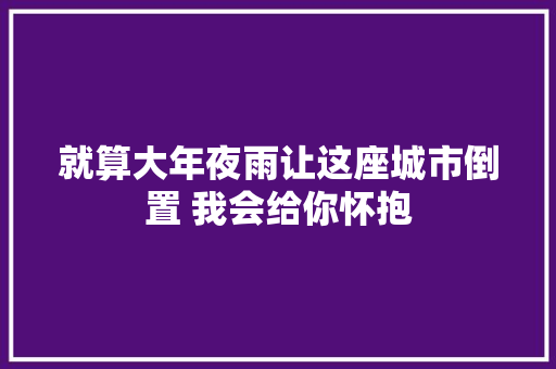 就算大年夜雨让这座城市倒置 我会给你怀抱