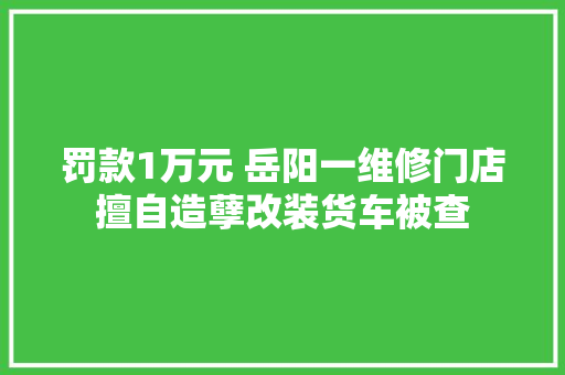 罚款1万元 岳阳一维修门店擅自造孽改装货车被查