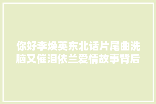 你好李焕英东北话片尾曲洗脑又催泪依兰爱情故事背后有啥故事